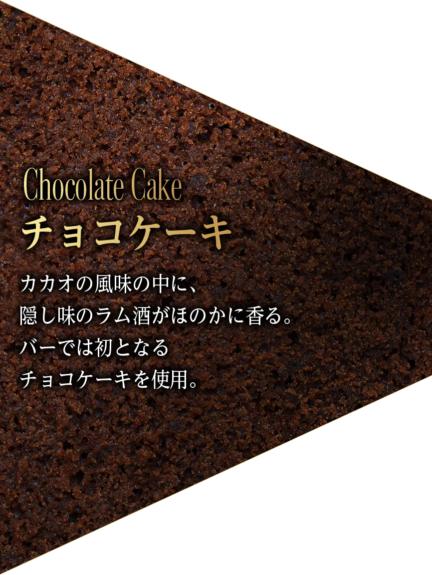 Chocolate Cake チョコケーキ カカオの風味の中に、 隠し味のラム酒がほのかに香る。 バーでは初となる チョコケーキを使用。