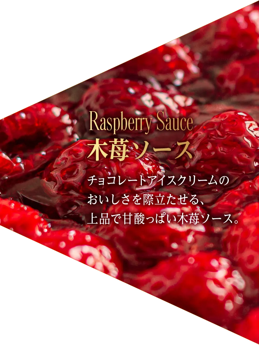 Raspberry Sauce 木苺ソース チョコレートアイスクリームの おいしさを際立たせる、 上品で甘酸っぱい木苺ソース。