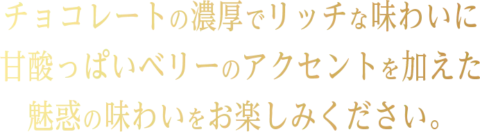 チョコレートの濃厚でリッチな味わいに 甘酸っぱいベリーのアクセントを加えた 魅惑の味わいをお楽しみください。