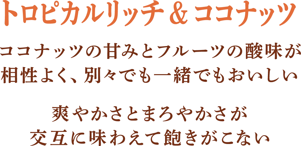 •	トロピカルリッチ＆ココナッツ ココナッツの甘みとフルーツの酸味が相性よく、別々でも一緒でもおいしい。爽やかさとまろやかさが交互に味わえて飽きがこない。