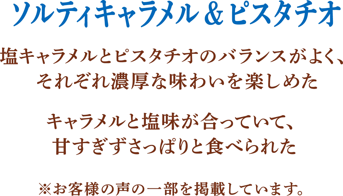 ソルティキャラメル＆ピスタチオ 塩キャラメルとピスタチオのバランスがよく、それぞれ濃厚な味わいを楽しめた。キャラメルと塩味が合っていて、甘すぎずさっぱりと食べられた。 ※お客様の声の一部を掲載しています。