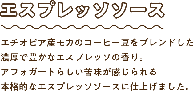 エスプレッソソース：エチオピア産モカのコーヒー豆をブレンドした濃厚で豊かなエスプレッソの香り。アフォガートらしい苦味が感じられる本格的なエスプレッソソースに仕上げました。