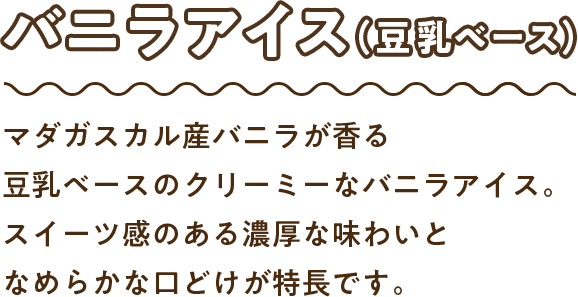 バニラアイス（豆乳ベース）：マダガスカル産バニラが香る豆乳ベースのクリーミーなバニラアイス。スイーツ感のある濃厚な味わいとなめらかな口どけが特長です。
