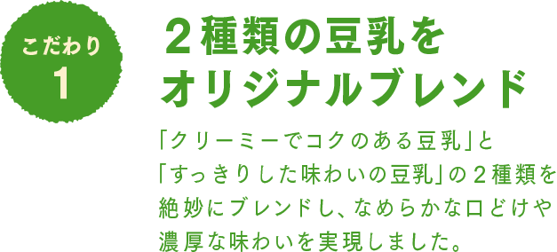 こだわり1 2種類の豆乳をオリジナルブレンド：「クリーミーでコクのある豆乳」と「すっきりした味わいの豆乳」の２種類を絶妙にブレンドし、なめらかな口どけや濃厚な味わいを実現しました。