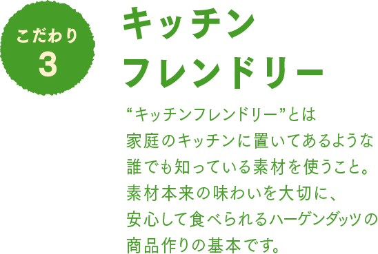 こだわり3 キッチンフレンドリー：“キッチンフレンドリー”とは家庭のキッチンに置いてあるような誰でも知っている素材を使うこと。素材本来の味わいを大切に、安心して食べられるハーゲンダッツの商品作りの基本です。