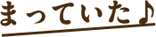 まっていた♪ 