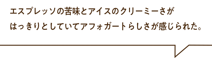 エスプレッソの苦味とアイスのクリーミーさがはっきりとしていてアフォガードらしさが感じられた。