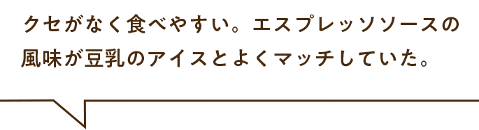 クセがなく食べやすい。エスプレッソソースの風味が豆乳のアイスとよくマッチしていた。
