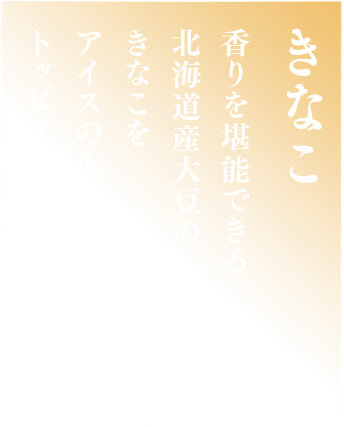 きなこ 香りを堪能できる北海道大豆のきなこをアイスの上にトッピング。