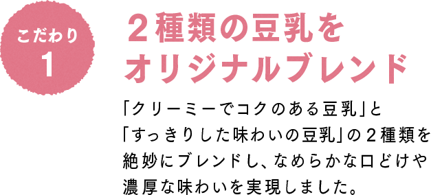 こだわり1 2種類の豆乳をオリジナルブレンド：「クリーミーでコクのある豆乳」と「すっきりした味わいの豆乳」の２種類を絶妙にブレンドし、なめらかな口どけや濃厚な味わいを実現しました。