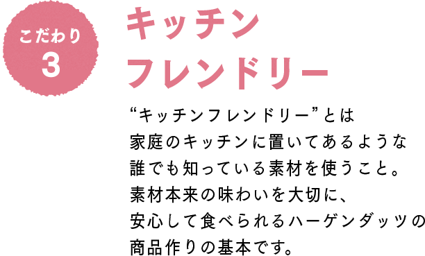 こだわり3 キッチンフレンドリー：“キッチンフレンドリー”とは家庭のキッチンに置いてあるような誰でも知っている素材を使うこと。素材本来の味わいを大切に、安心して食べられるハーゲンダッツの商品作りの基本です。