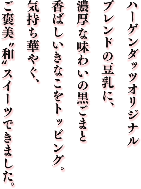 ハーゲンダッツオリジナルブレンドの豆乳に、濃厚な味わいの黒ごまと香ばしいきなこをトッピング。気持ち華やぐ、ご褒美“和”スイーツできました。