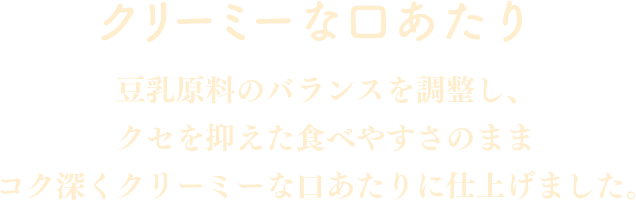 クリーミーな口あたり：豆乳原料のバランスを調整し、クセを抑えた食べやすさのままコク深くクリーミーな口あたりに仕上げました。