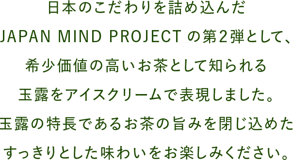 日本のこだわりを詰め込んだJAPAN MIND PROJECTの第2弾として、希少価値の高いお茶として知られる玉露をアイスクリームで表現しました。玉露の特長であるお茶の旨みを閉じ込めたすっきりとした味わいをお楽しみください。