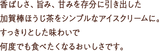 香ばしさ、旨み、甘みを存分に引き出した加賀棒ほうじ茶をシンプルなアイスクリームに。すっきりとした味わいで何度でも食べたくなるおいしさです。