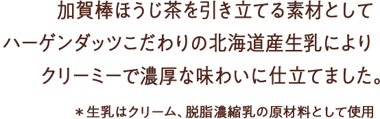 加賀棒ほうじ茶を引き立てる素材としてハーゲンダッツこだわりの北海道産生乳を使用。クリーミーで濃厚な味わいに仕立てました。＊生乳はクリーム、脱脂濃縮乳の原材料として使用
