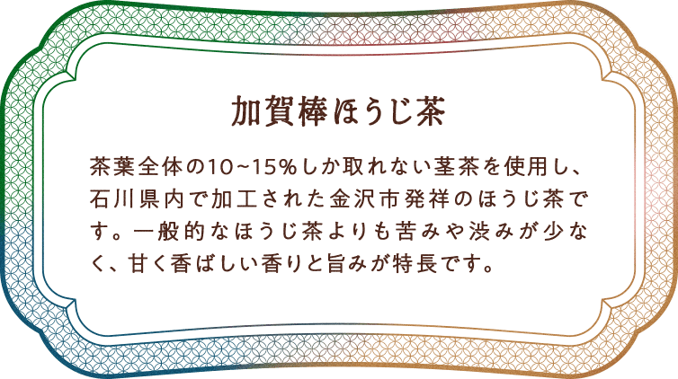 加賀棒ほうじ茶 茶葉全体の10〜15%しか取れない茎茶を使用し、石川県内で加工された金沢市発祥のほうじ茶です。一般的なほうじ茶よりも苦みや渋みが少なく、甘く香ばしい香りと旨みが特長です。