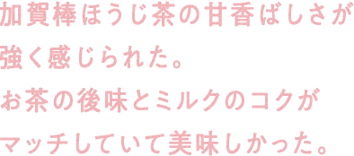 加賀棒ほうじ茶の甘香ばしさが強く感じられた。お茶の後味とミルクのコクがマッチしていて美味しかった。