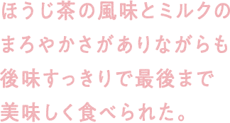 ほうじ茶の風味とミルクのまろやかさがありながらも後味すっきりで最後まで美味しく食べられた。