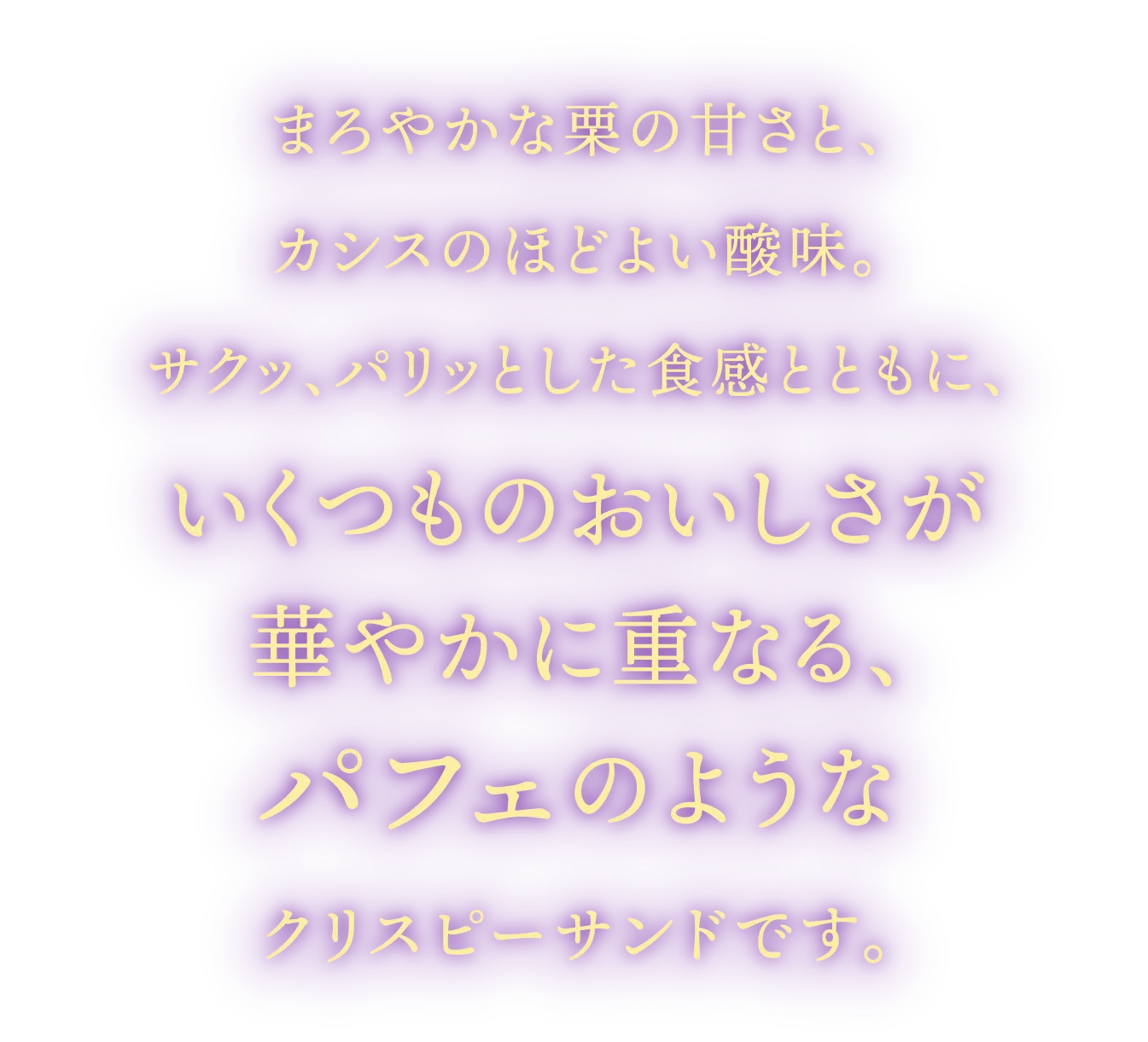 まろやかな栗の甘さと、カシスのほどよい酸味。サクッ、パリッとした食感とともに、いくつものおいしさが華やかに重なる、パフェのようなクリスピーサンドです。