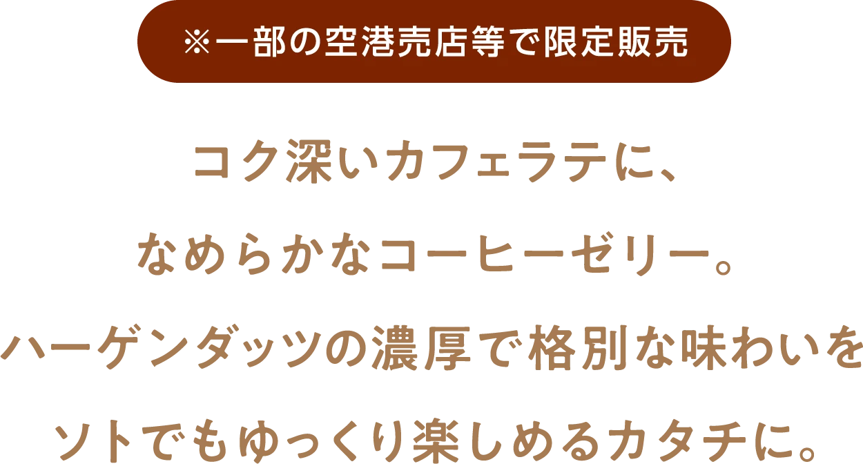 ※一部の空港売店等で限定販売 コク深いカフェラテに、なめらかなコーヒーゼリー。ハーゲンダッツの濃厚で格別な味わいをソトでもゆっくり楽しめるカタチに。