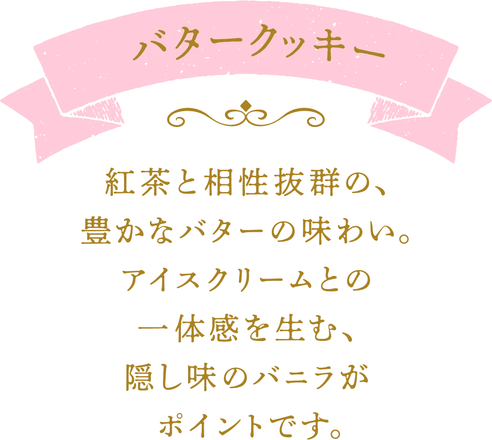 バタークッキー 紅茶と相性抜群の、豊かなバターの味わい。アイスクリームとの一体感を生む、隠し味のバニラがポイントです。