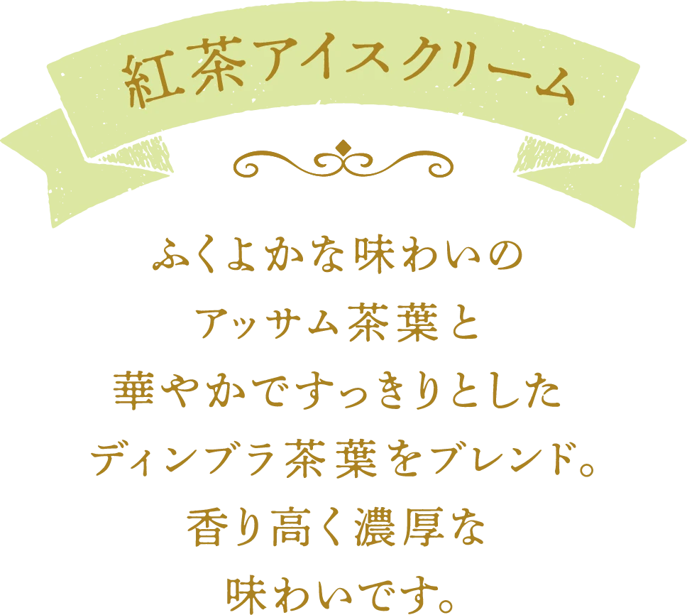 紅茶アイスクリーム ふくよかな味わいのアッサム茶葉と華やかですっきりとしたディンブラ茶葉をブレンド。香り高く濃厚な味わいです。