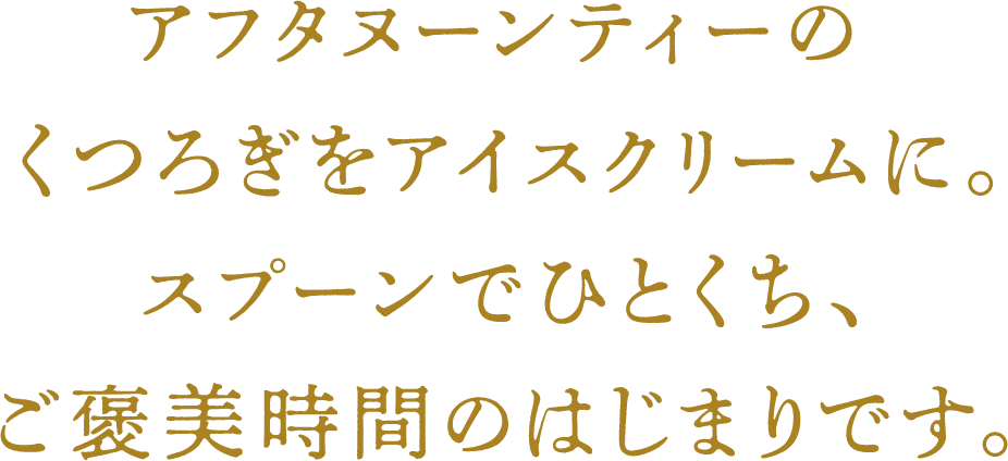 アフタヌーンティーのくつろぎをアイスクリームに。スプーンでひとくち、ご褒美時間のはじまりです。