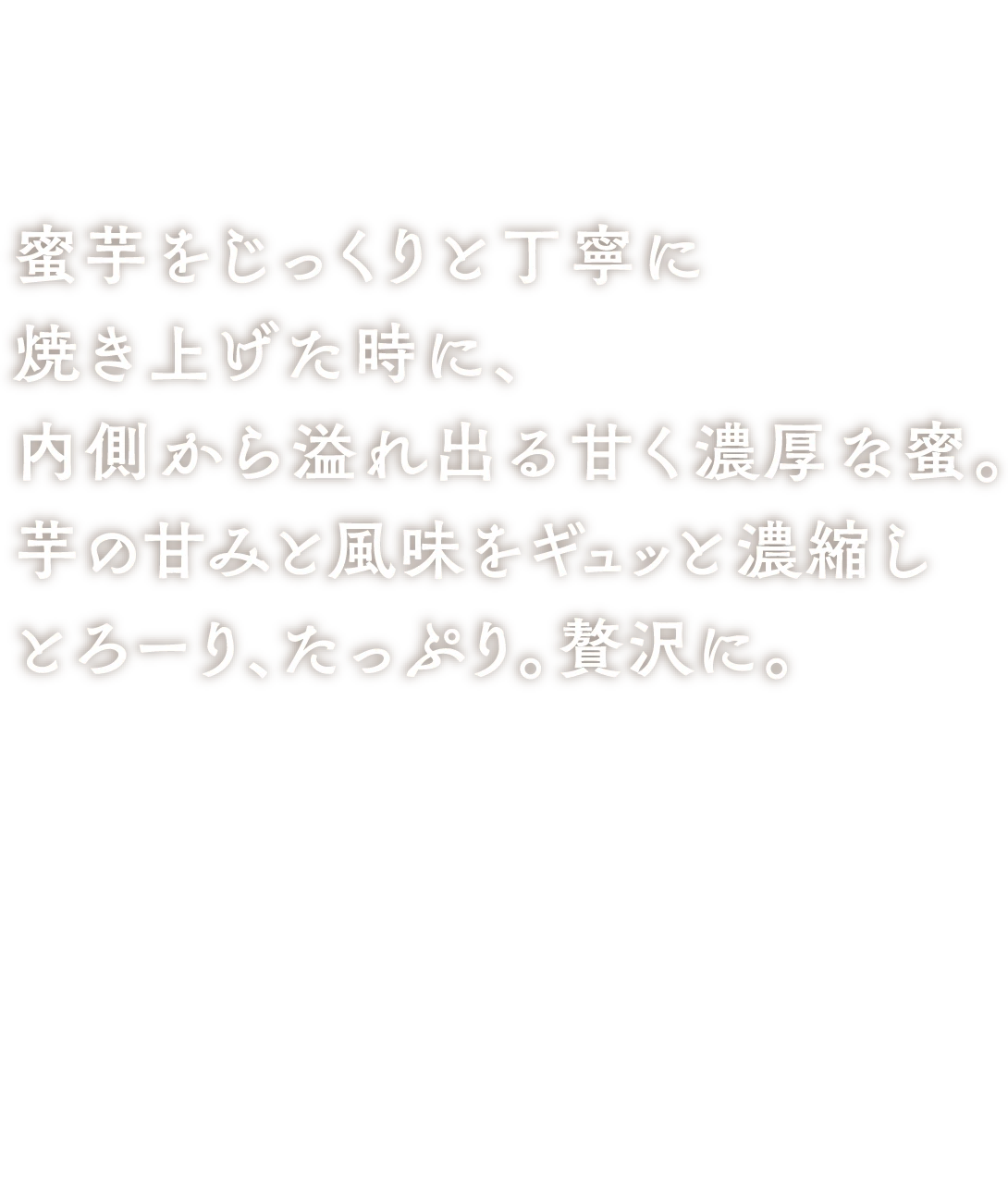 芋蜜ソース 蜜芋をじっくりと丁寧に焼き上げた時に、内側から溢れ出る甘く濃厚な蜜。芋の甘みと風味をギュッと濃縮しとろーり、たっぷり。贅沢に。