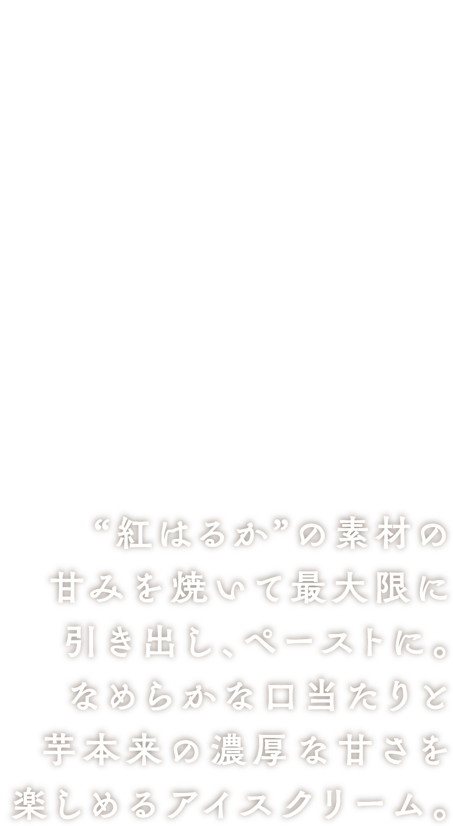 蜜芋アイスクリーム “紅はるか”の素材の甘みを焼いて最大限に引き出し、ペーストに。なめらかな口当たりと芋本来の濃厚な甘さを楽しめるアイスクリーム。
