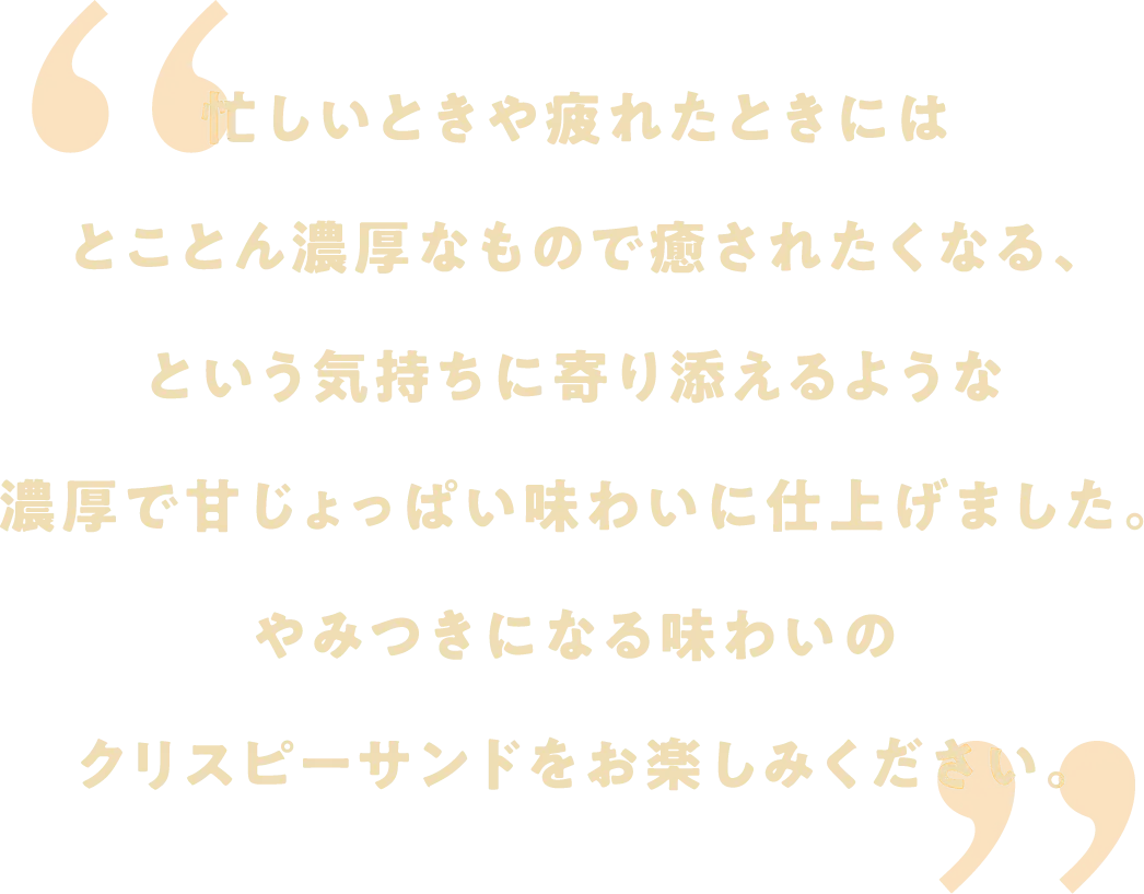 忙しいときや疲れたときにはとことん濃厚なもので癒されたくなる、という気持ちに寄り添えるような濃厚で甘じょっぱい味わいに仕上げました。やみつきになる味わいのクリスピーサンドをお楽しみください。