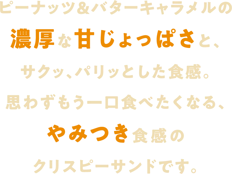 ピーナッツ&バターキャラメルの濃厚な甘じょっぱさと、サクッ、パリッとした食感。思わずもう一口食べたくなる、やみつき食感のクリスピーサンドです。