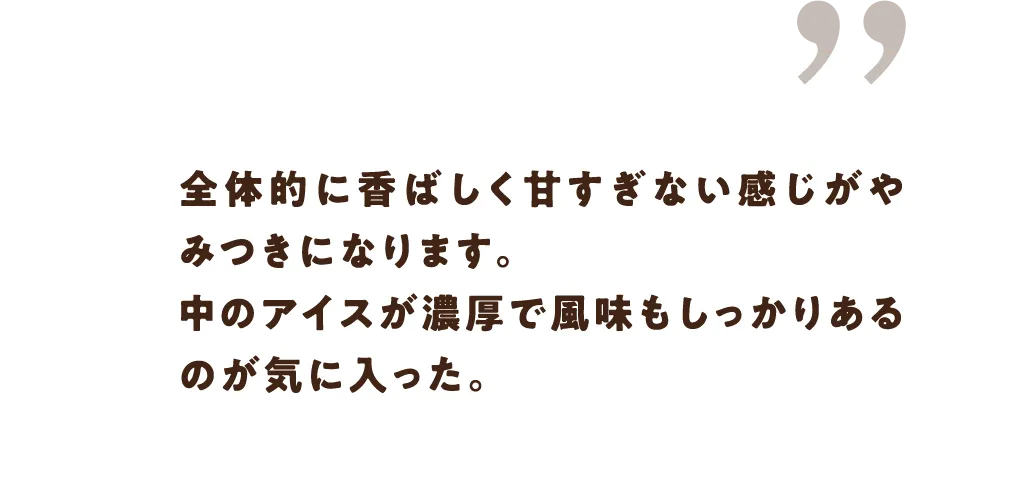 全体的に香ばしく甘すぎない感じがやみつきになります。中のアイスが濃厚で風味もしっかりあるのが気に入った。
