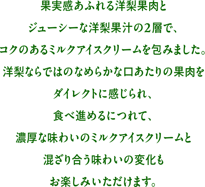 果実感あふれる洋梨果肉とジューシーな洋梨果汁の2層で、コクのあるミルクアイスクリームを包みました。洋梨ならではのなめらかな口あたりの果肉をダイレクトに感じられ、食べ進めるにつれて、濃厚な味わいのミルクアイスクリームと混ざり合う味わいの変化もお楽しみいただけます。