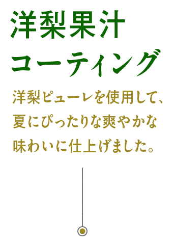 洋梨果汁コーティング：洋梨ピューレを使用して、夏にぴったりな爽やかな味わいに仕上げました。