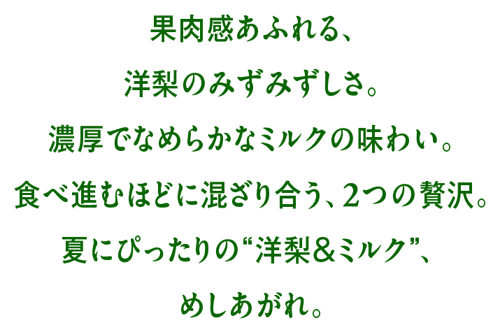 果肉感あふれる、洋梨のみずみずしさ。濃厚でなめらかなミルクの味わい。食べ進むほどに混ざり合う、2つの贅沢。夏にぴったりの“洋梨&ミルク”、めしあがれ。