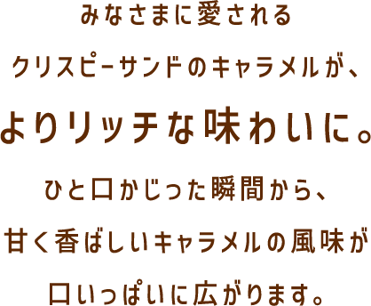 みなさまに愛されるクリスピーサンドのキャラメルが、よりリッチな味わいに。ひと口かじった瞬間から、甘く香ばしいキャラメルの風味が口いっぱいに広がります。