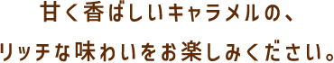 甘く香ばしいキャラメルの、リッチな味わいをお楽しみください。