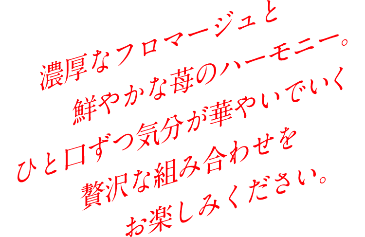 濃厚なフロマージュと鮮やかな苺のハーモニー。一口ずつ気分が華やいでいく贅沢な組み合わせをお楽しみください。