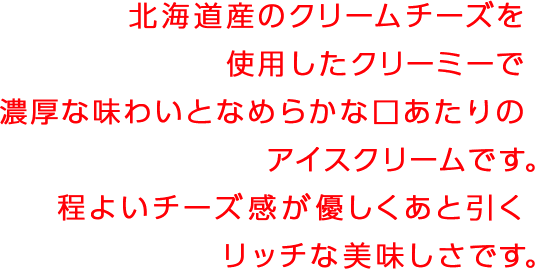 北海道のクリームチーズを使用したクリーミーで濃厚な味わいとなめらかな口あたりのアイスクリームです。程よいチーズ感が優しくあと引くリッチな美味しさです。