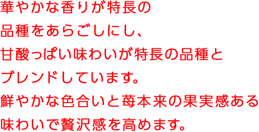 華やかな香りが特長の品種をあらごしにし、甘酸っぱい味わいが特徴の品種とブレンドしています。鮮やかな色合いと苺本来の果実感ある味わいで贅沢感を高めます。