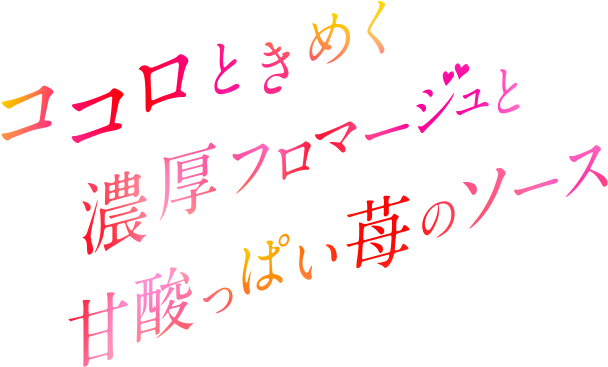 ココロときめく濃厚フロマージュと甘酸っぱい苺のソース。