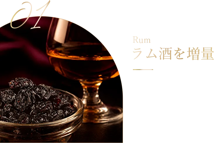 Rum ラム酒を増量 ラム酒を増量し、 芳醇な風味を より濃厚に。