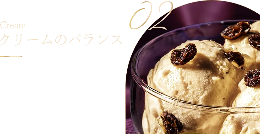 Cream クリームのバランス ラム酒とのバランスを 考え、濃厚な味わいの クリームを増量。