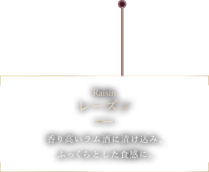 Raisin レーズン 香り高いラム酒に漬け込み、 ふっくらとした食感に。