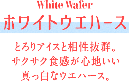 White Wafer ホワイトウエハース とろりアイスと相性抜群。サクサク食感が心地いい真っ白なウエハース。
