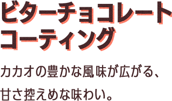 ビターチョコレートコーティング：カカオの豊かな風味が広がる、甘さ控えめな味わい。