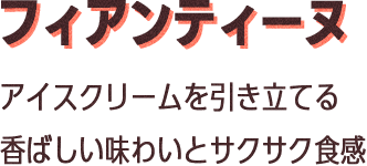 フィアンティーヌ：アイスクリームを引き立てる香ばしい味わいとサクサク食感
