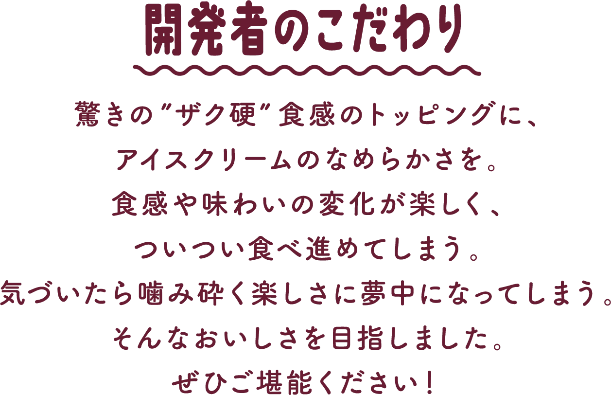 開発者のこだわり 驚きの”ザク硬”食感のトッピングに、アイスクリームのなめらかさを。食感や味わいの変化が楽しく、ついつい食べ進めてしまう。気づいたら噛み砕く楽しさに夢中になってしまう。そんなおいしさを目指しました。ぜひご堪能ください！