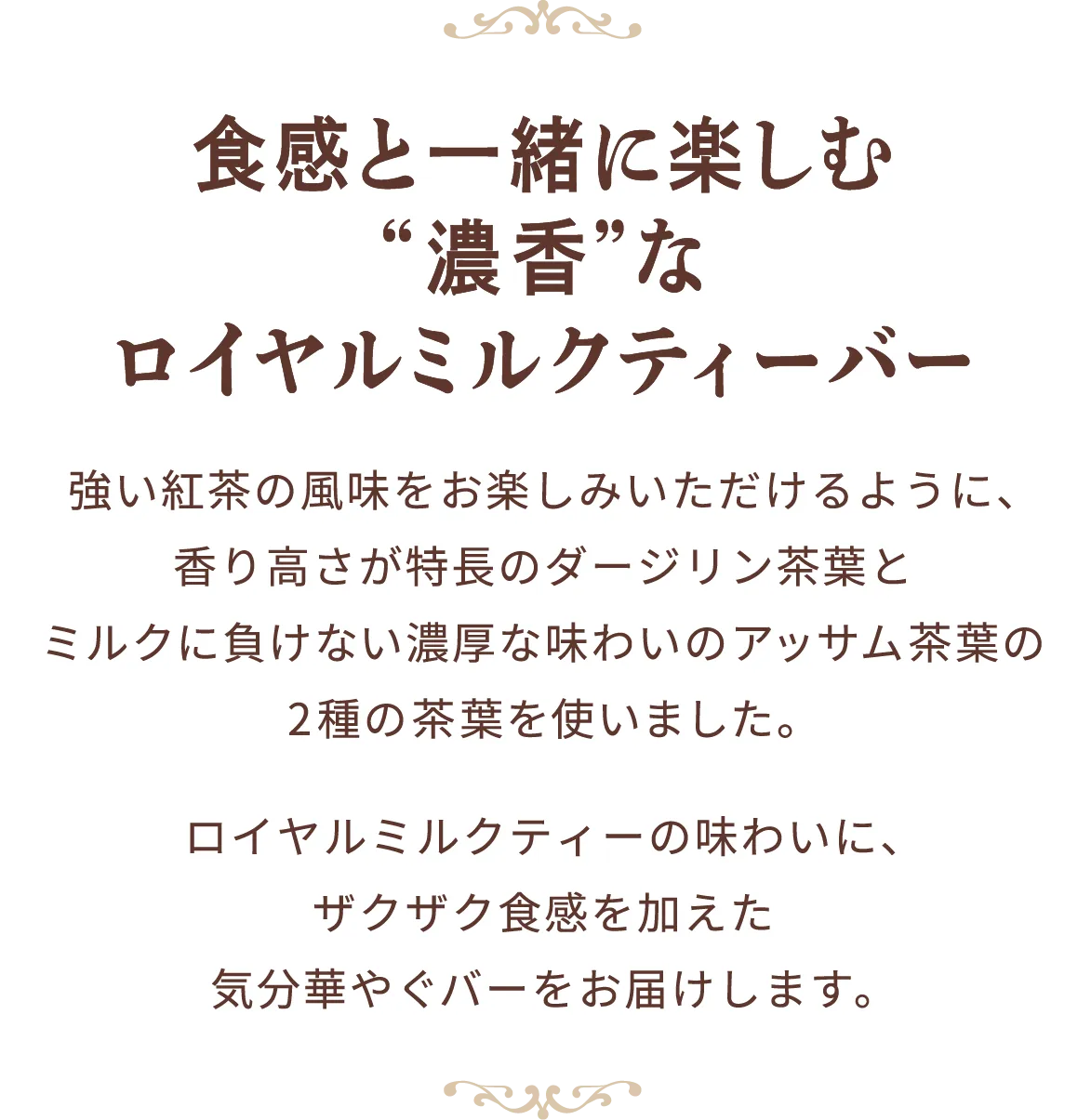 食感と一緒に楽しむ“濃香”なロイヤルミルクティーバー 強い紅茶の風味をお楽しみいただけるように、香り高さが特長のダージリン茶葉とミルクに負けない濃厚な味わいのアッサム茶葉の2種の茶葉を使いました。ロイヤルミルクティーの味わいに、ザクザク食感を加えた気分華やぐバーをお届けします。